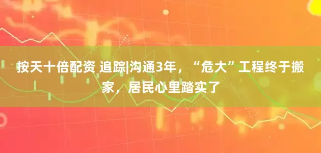 按天十倍配资 追踪|沟通3年，“危大”工程终于搬家，居民心里踏实了