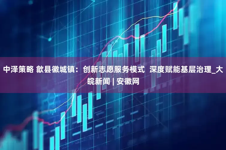 中泽策略 歙县徽城镇：创新志愿服务模式  深度赋能基层治理_大皖新闻 | 安徽网
