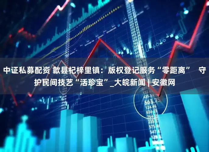 中证私募配资 歙县杞梓里镇：版权登记服务“零距离”   守护民间技艺“活珍宝”_大皖新闻 | 安徽网