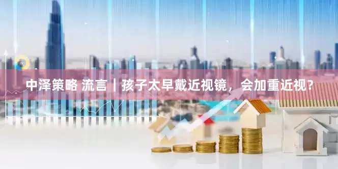 中泽策略 流言｜孩子太早戴近视镜，会加重近视？
