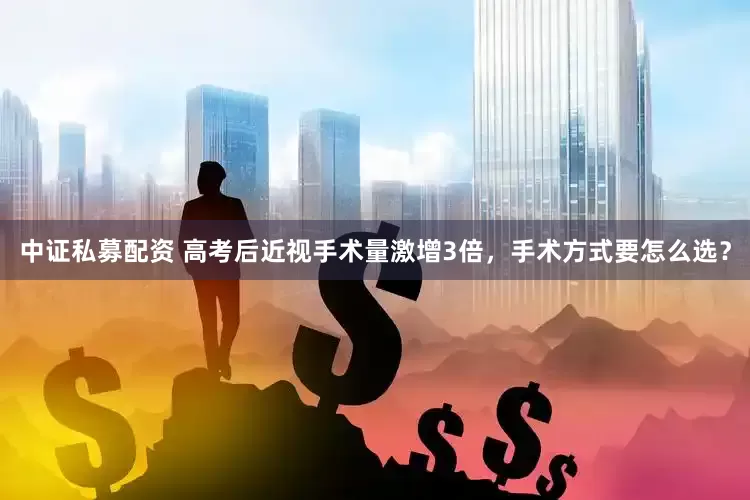 中证私募配资 高考后近视手术量激增3倍，手术方式要怎么选？