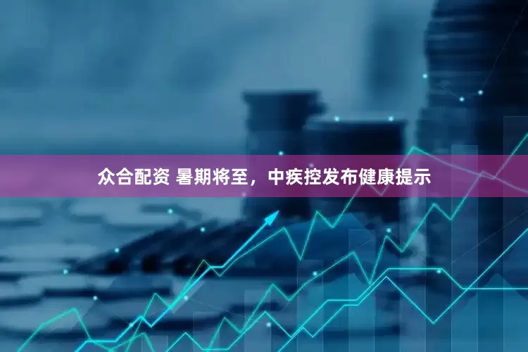 众合配资 暑期将至，中疾控发布健康提示