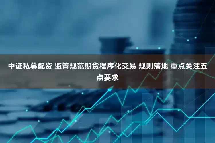 中证私募配资 监管规范期货程序化交易 规则落地 重点关注五点要求