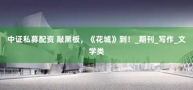 中证私募配资 敲黑板，《花城》到！_期刊_写作_文学类