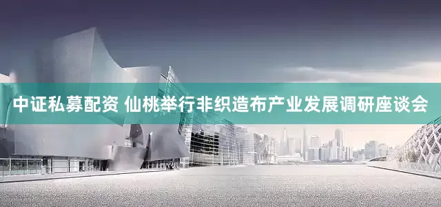 中证私募配资 仙桃举行非织造布产业发展调研座谈会