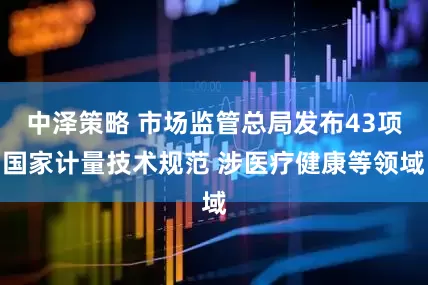 中泽策略 市场监管总局发布43项国家计量技术规范 涉医疗健康等领域