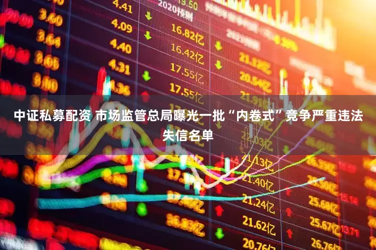 中证私募配资 市场监管总局曝光一批“内卷式”竞争严重违法失信名单
