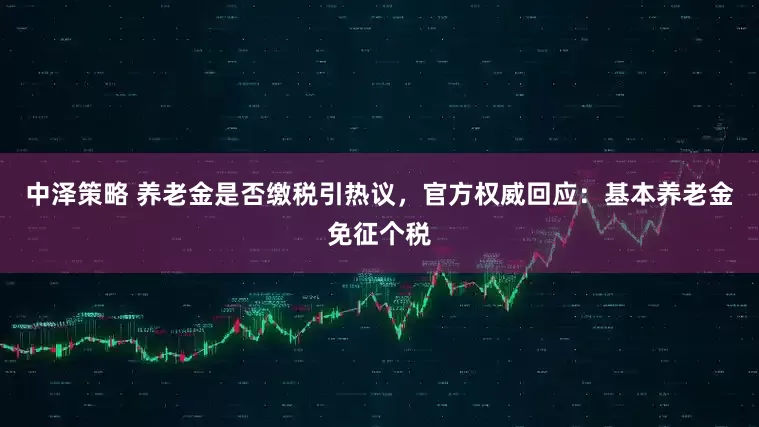 中泽策略 养老金是否缴税引热议，官方权威回应：基本养老金免征个税