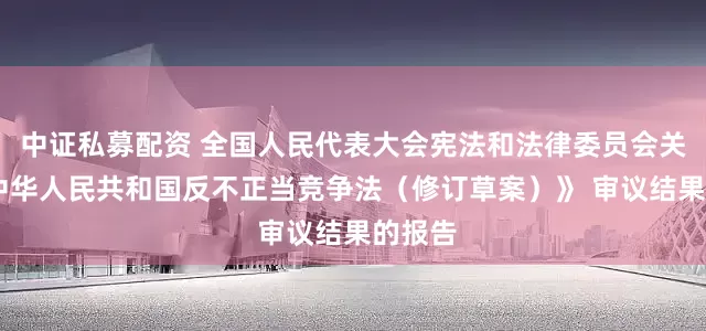 中证私募配资 全国人民代表大会宪法和法律委员会关于 《中华人民共和国反不正当竞争法（修订草案）》 审议结果的报告