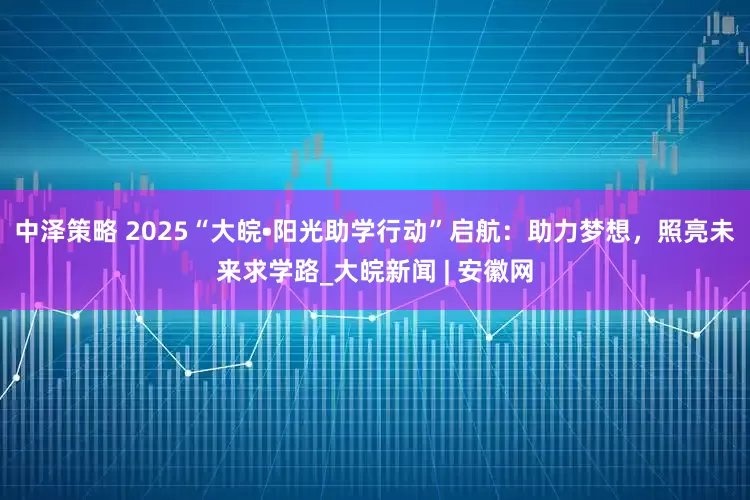 中泽策略 ﻿2025“大皖•阳光助学行动”启航：助力梦想，照亮未来求学路_大皖新闻 | 安徽网