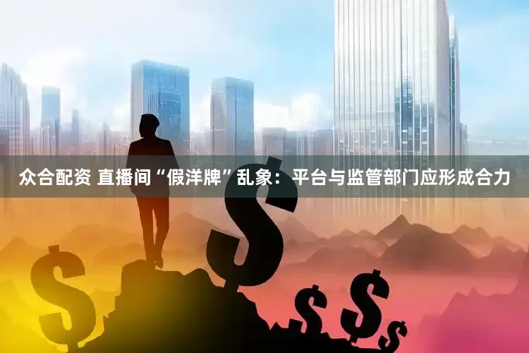 众合配资 直播间“假洋牌”乱象：平台与监管部门应形成合力