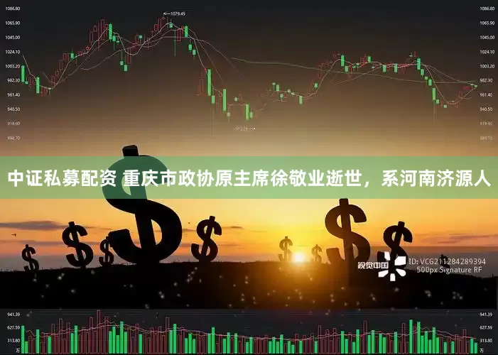 中证私募配资 重庆市政协原主席徐敬业逝世，系河南济源人
