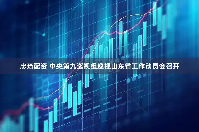忠琦配资 中央第九巡视组巡视山东省工作动员会召开