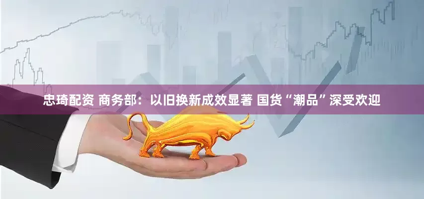 忠琦配资 商务部：以旧换新成效显著 国货“潮品”深受欢迎