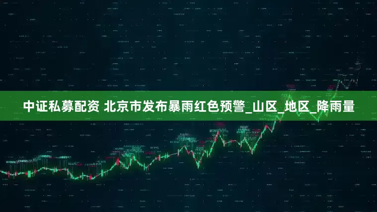 中证私募配资 北京市发布暴雨红色预警_山区_地区_降雨量