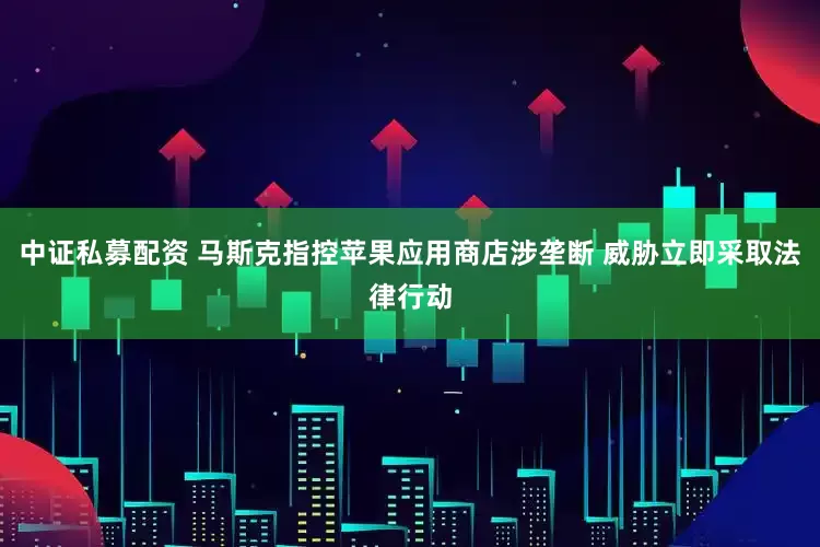 中证私募配资 马斯克指控苹果应用商店涉垄断 威胁立即采取法律行动