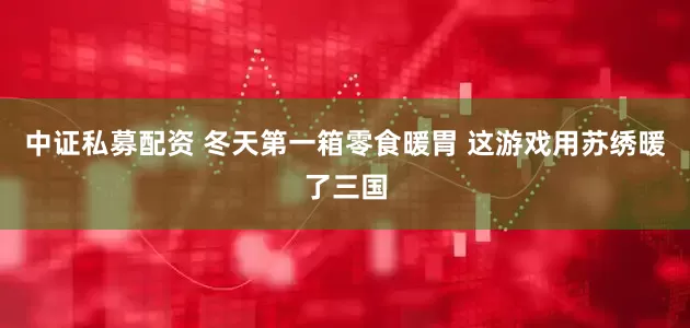 中证私募配资 冬天第一箱零食暖胃 这游戏用苏绣暖了三国