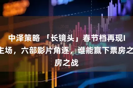 中泽策略 「长镜头」春节档再现IP主场，六部影片角逐，谁能赢下票房之战