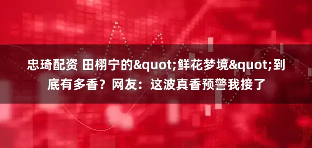 忠琦配资 田栩宁的"鲜花梦境"到底有多香？网友：这波真香预警我接了
