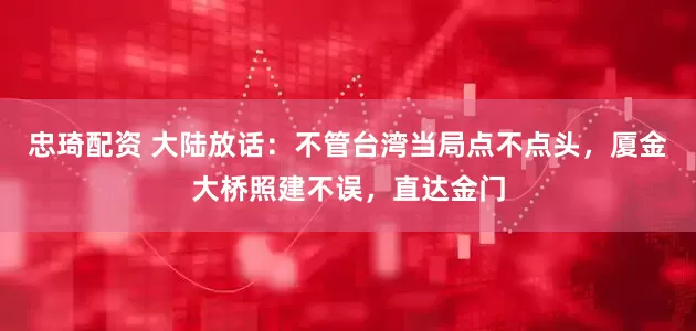 忠琦配资 大陆放话：不管台湾当局点不点头，厦金大桥照建不误，直达金门